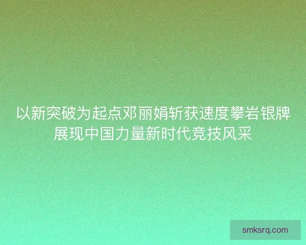 以新突破为起点邓丽娟斩获速度攀岩银牌展现中国力量新时代竞技风采
