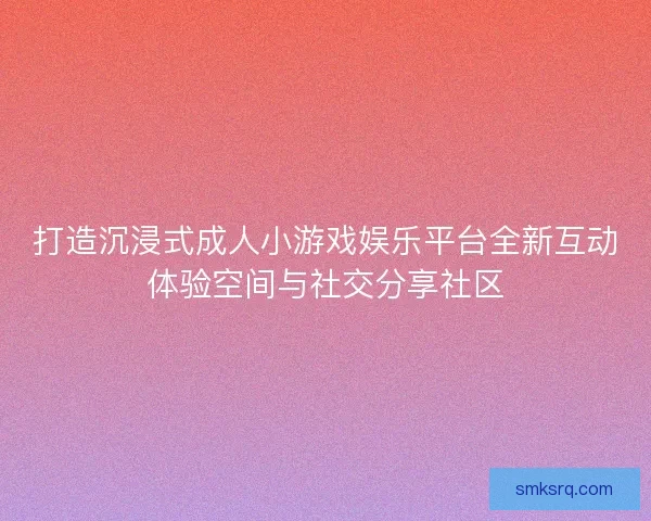 打造沉浸式成人小游戏娱乐平台全新互动体验空间与社交分享社区