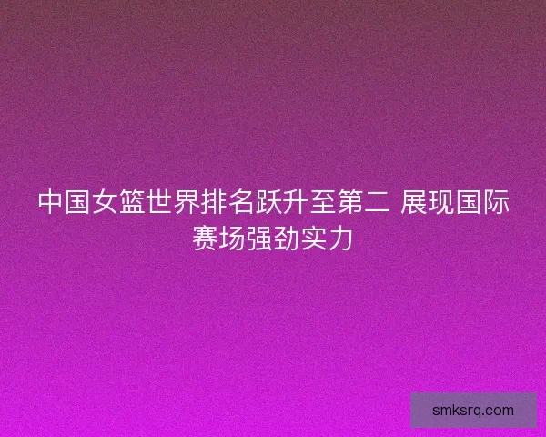 中国女篮世界排名跃升至第二 展现国际赛场强劲实力