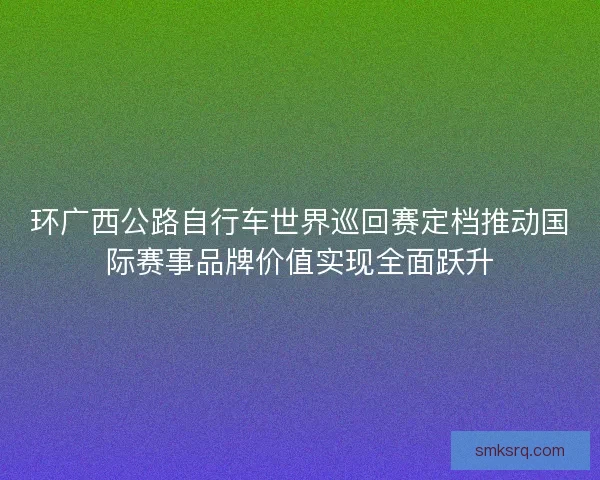 环广西公路自行车世界巡回赛定档推动国际赛事品牌价值实现全面跃升
