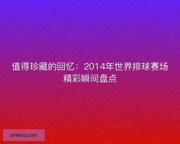 值得珍藏的回忆：2014年世界排球赛场精彩瞬间盘点
