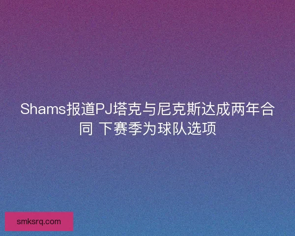 Shams报道PJ塔克与尼克斯达成两年合同 下赛季为球队选项