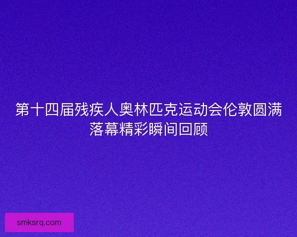 第十四届残疾人奥林匹克运动会伦敦圆满落幕精彩瞬间回顾