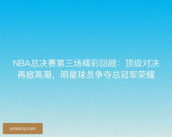 NBA总决赛第三场精彩回顾：顶级对决再掀高潮，明星球员争夺总冠军荣耀