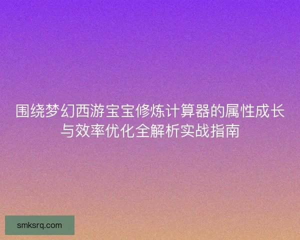 围绕梦幻西游宝宝修炼计算器的属性成长与效率优化全解析实战指南