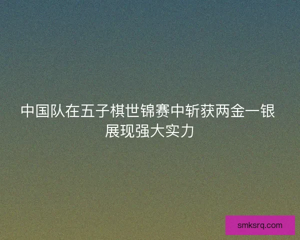 中国队在五子棋世锦赛中斩获两金一银 展现强大实力