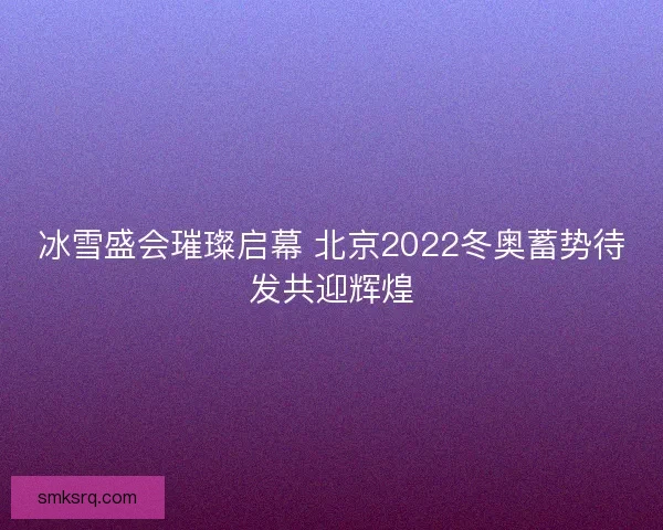 冰雪盛会璀璨启幕 北京2022冬奥蓄势待发共迎辉煌