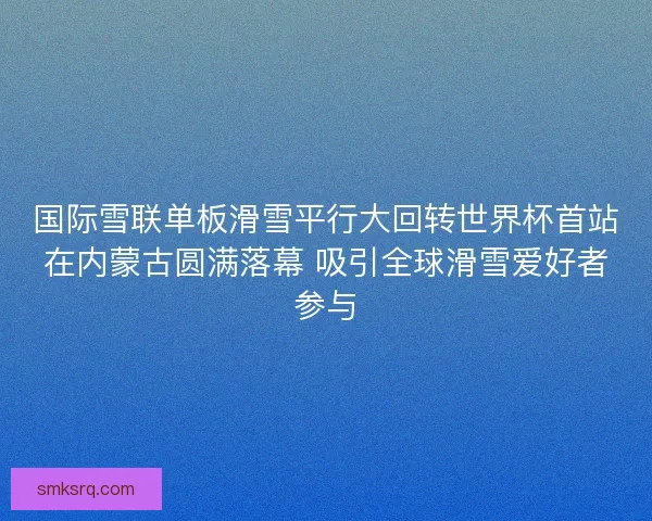 国际雪联单板滑雪平行大回转世界杯首站在内蒙古圆满落幕 吸引全球滑雪爱好者参与