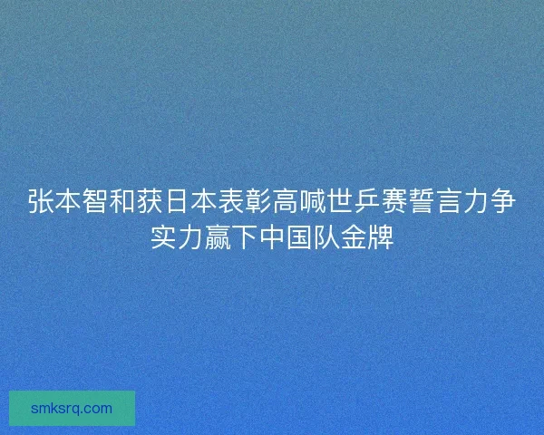 张本智和获日本表彰高喊世乒赛誓言力争实力赢下中国队金牌