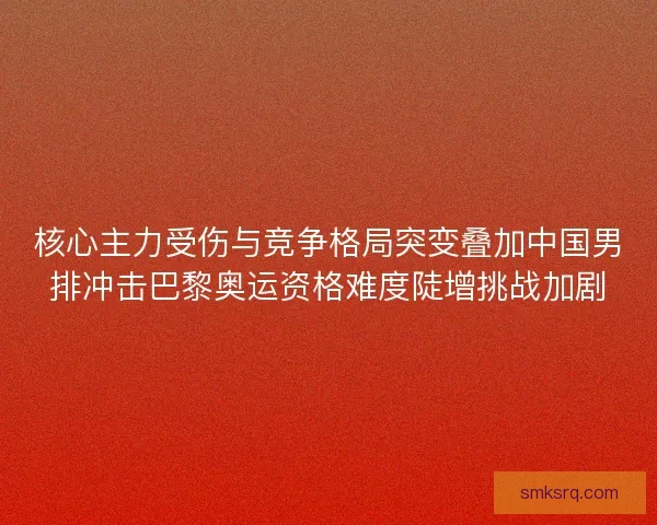 核心主力受伤与竞争格局突变叠加中国男排冲击巴黎奥运资格难度陡增挑战加剧