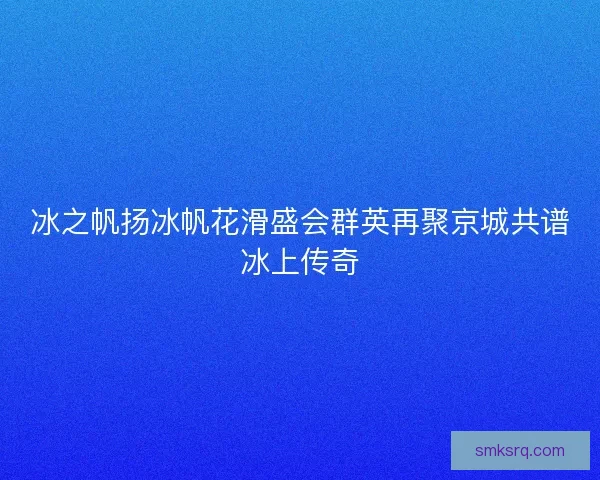 冰之帆扬冰帆花滑盛会群英再聚京城共谱冰上传奇