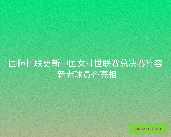 国际排联更新中国女排世联赛总决赛阵容 新老球员齐亮相