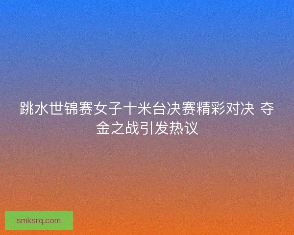 跳水世锦赛女子十米台决赛精彩对决 夺金之战引发热议