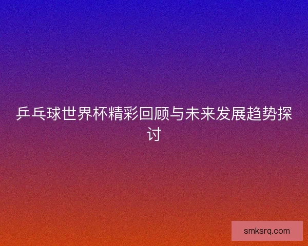 乒乓球世界杯精彩回顾与未来发展趋势探讨