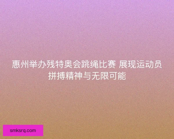 惠州举办残特奥会跳绳比赛 展现运动员拼搏精神与无限可能